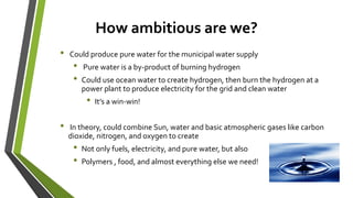 How ambitious are we?
• Could produce pure water for the municipal water supply
• Pure water is a by-product of burning hydrogen
• Could use ocean water to create hydrogen, then burn the hydrogen at a
power plant to produce electricity for the grid and clean water
• It’s a win-win!
• In theory, could combine Sun, water and basic atmospheric gases like carbon
dioxide, nitrogen, and oxygen to create
• Not only fuels, electricity, and pure water, but also
• Polymers , food, and almost everything else we need!
 