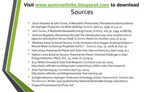 Sources
• Oscar Khaselev & JohnTurner, A Monolithic Photovoltaic-Photoelectrochemical Device
for Hydrogen Production viaWaterSplitting, SCIENCE, April 17, 1998, at 425-27.
• JohnTurner, A Realizable Renewable Energy Future, SCIENCE, July 30, 1999, at 687-89.
• Antonio Regalado, Reinventing the Leaf:The ultimate fuel may come not from corn or
algae but directly from the sun itself, SCIENTIFIC AMERICAN, October 2010, at 32-35.
• Matthew Kanan & Daniel Nocera, In Situ Formation of anOxygen-EvolvingCatalyst in
NeutralWaterContaining Phosphate andCo2+ , SCIENCE, Aug. 22, 2008, at 1072-75.
• Harry Gray, Powering the Planet with Solar Fuel, NatureChemistry,April 2009, at 7.
• Nathan Lewis & Daniel Nocera, Powering the Planet:ChemicalChallenges inSolar
EnergyUtilization, PNAS, Oct. 24, 2006, at 15729-35.
• $122 Million Granted to Solar Fuel Research,CALFINDER (July 26, 2010),
http://solar.calfinder.com/blog /solar-research/122-million-solar-fuel-research/ .
• Solar Fuel StartingUp, CALFINDER (April 30, 2010),
http://solar.calfinder.com/blog/news/solar-fuel-starting-up/
• Sunlight Advances Hydrogen-ProductionTechnology, ENERGY INNOVATIONS: SCIENCE AND
TECHNOLOGY, Winter 2010 (published by National Renewable Energy Laboratory).
• Original Presentation by Philip Hof
Visit www.seminarlinks.blogspot.com to download
 