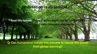 Motivation is all around us
Real-life leaves prove that sunlight can be converted into fuel
using only common elements
Q: Can humankind imitate this process to rescue the planet
from global warming?
 