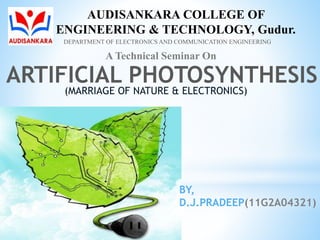 ARTIFICIAL PHOTOSYNTHESIS
(MARRIAGE OF NATURE & ELECTRONICS)
BY,
D.J.PRADEEP(11G2A04321)
AUDISANKARA COLLEGE OF
ENGINEERING & TECHNOLOGY, Gudur.
DEPARTMENT OF ELECTRONICS AND COMMUNICATION ENGINEERING
A Technical Seminar On
 