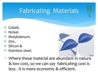 Fabricating Materials
 Cobalt.
 Nickel.
 Molybdenum.
 Zinc.
 Silicon &
 Stainless steel.
• Where these material are abundant in nature
& low cost, so we can say fabricating cost is
less . It is more economic & efficient.
 