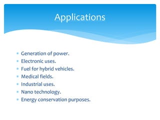  Generation of power.
 Electronic uses.
 Fuel for hybrid vehicles.
 Medical fields.
 Industrial uses.
 Nano technology.
 Energy conservation purposes.
Applications
 