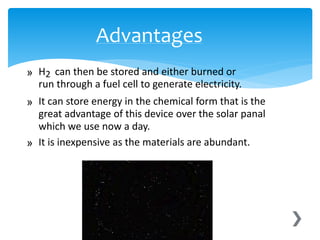 » H2 can then be stored and either burned or
run through a fuel cell to generate electricity.
» It can store energy in the chemical form that is the
great advantage of this device over the solar panal
which we use now a day.
» It is inexpensive as the materials are abundant.
Advantages
 