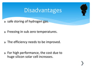 » safe storing of hydrogen gas.
» Freezing in sub zero temperatures.
» The efficiency needs to be improved.
» For high performance, the cost due to
huge silicon solar cell increases.
Disadvantages
 