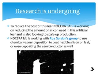Research is undergoing
 To reduce the cost of this leaf NOCERA LAB is working
on reducing the amount of silicon used in this artificial
leaf and is also looking to scale-up production.
 NOCERA lab is working with Roy Gordon’s group to use
chemical vapour deposition to coat flexible silicon on leaf,
or even depositing the semiconductor as well
 