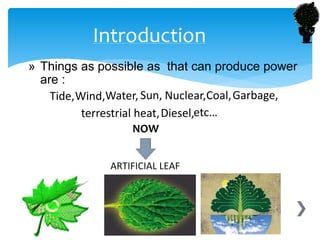 » Things as possible as that can produce power
are :
Tide,Wind,Water, Sun, Nuclear,Coal,Garbage,
terrestrial heat,Diesel,etc…
ARTIFICIAL LEAF
Introduction
NOW
 