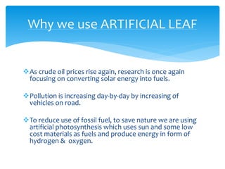 As crude oil prices rise again, research is once again
focusing on converting solar energy into fuels.
Pollution is increasing day-by-day by increasing of
vehicles on road.
To reduce use of fossil fuel, to save nature we are using
artificial photosynthesis which uses sun and some low
cost materials as fuels and produce energy in form of
hydrogen & oxygen.
Why we use ARTIFICIAL LEAF
 