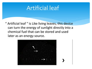 “ Artificial leaf “ is Like living leaves, this device
can turn the energy of sunlight directly into a
chemical fuel that can be stored and used
later as an energy source.
Artificial leaf
 