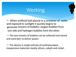  When artificial leaf placed in a container of water
and exposed to sunlight it quickly begins to
generate streams of bubbles: oxygen bubbles from
one side and hydrogen bubbles from the other.
 The two streams of bubbles can be collected and stored
and used later to deliver power.
 The device is made entirely of earth
-
abundant ,
inexpensive materials mostly silicon, cobalt and nickel.
Working
 
