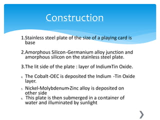 1.Stainless steel plate of the size of a playing card is
base
2.Amorphous Silicon-Germanium alloy junction and
amorphous silicon on the stainless steel plate.
3.The lit side of the plate : layer of Indium-Tin Oxide.
4. The Cobalt-OEC is deposited the Indium -Tin Oxide
layer.
5. Nickel-Molybdenum-Zinc alloy is deposited on
other side
6. This plate is then submerged in a container of
water and illuminated by sunlight
Construction
 