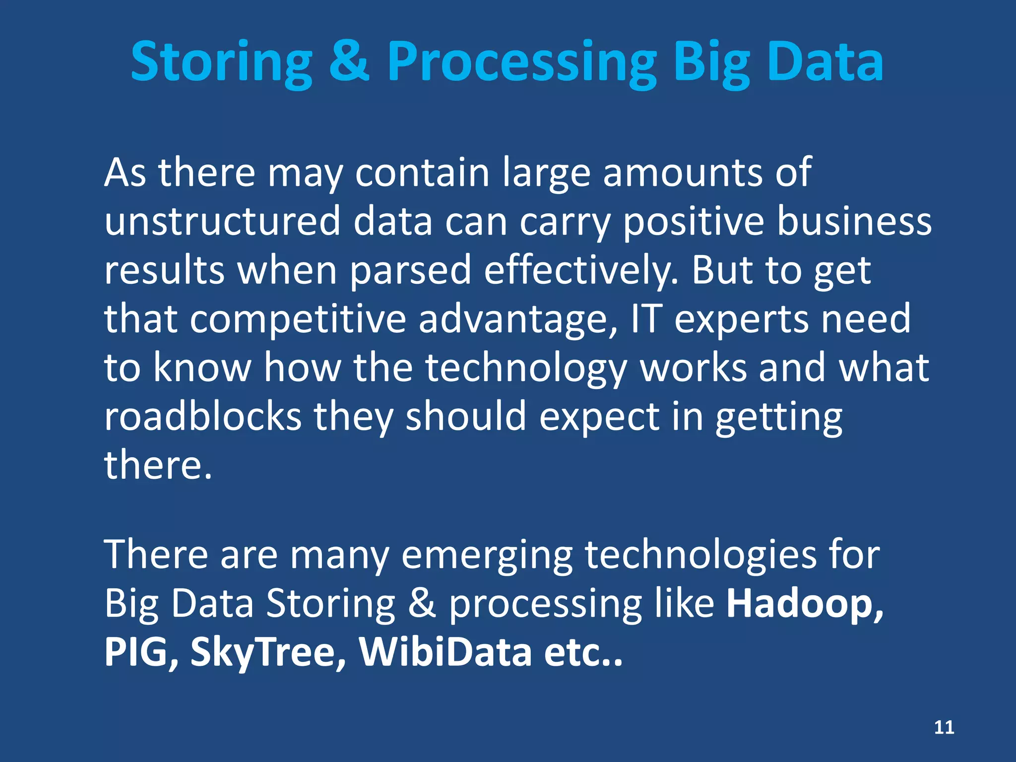 Storing & Processing Big Data
As there may contain large amounts of
unstructured data can carry positive business
results when parsed effectively. But to get
that competitive advantage, IT experts need
to know how the technology works and what
roadblocks they should expect in getting
there.
There are many emerging technologies for
Big Data Storing & processing like Hadoop,
PIG, SkyTree, WibiData etc..
11
 