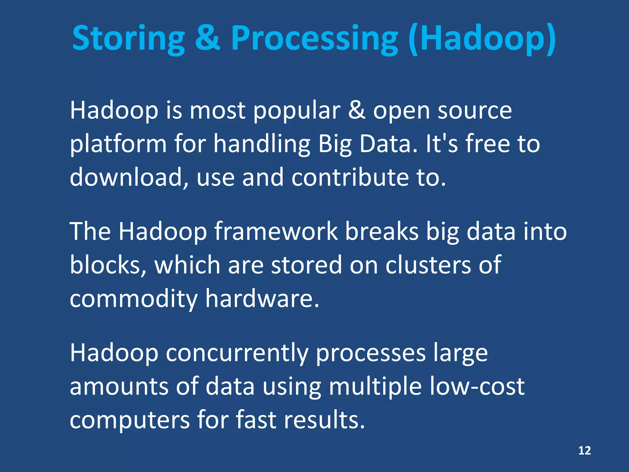 Storing & Processing (Hadoop)
Hadoop is most popular & open source
platform for handling Big Data. It's free to
download, use and contribute to.
The Hadoop framework breaks big data into
blocks, which are stored on clusters of
commodity hardware.
Hadoop concurrently processes large
amounts of data using multiple low-cost
computers for fast results.
12
 