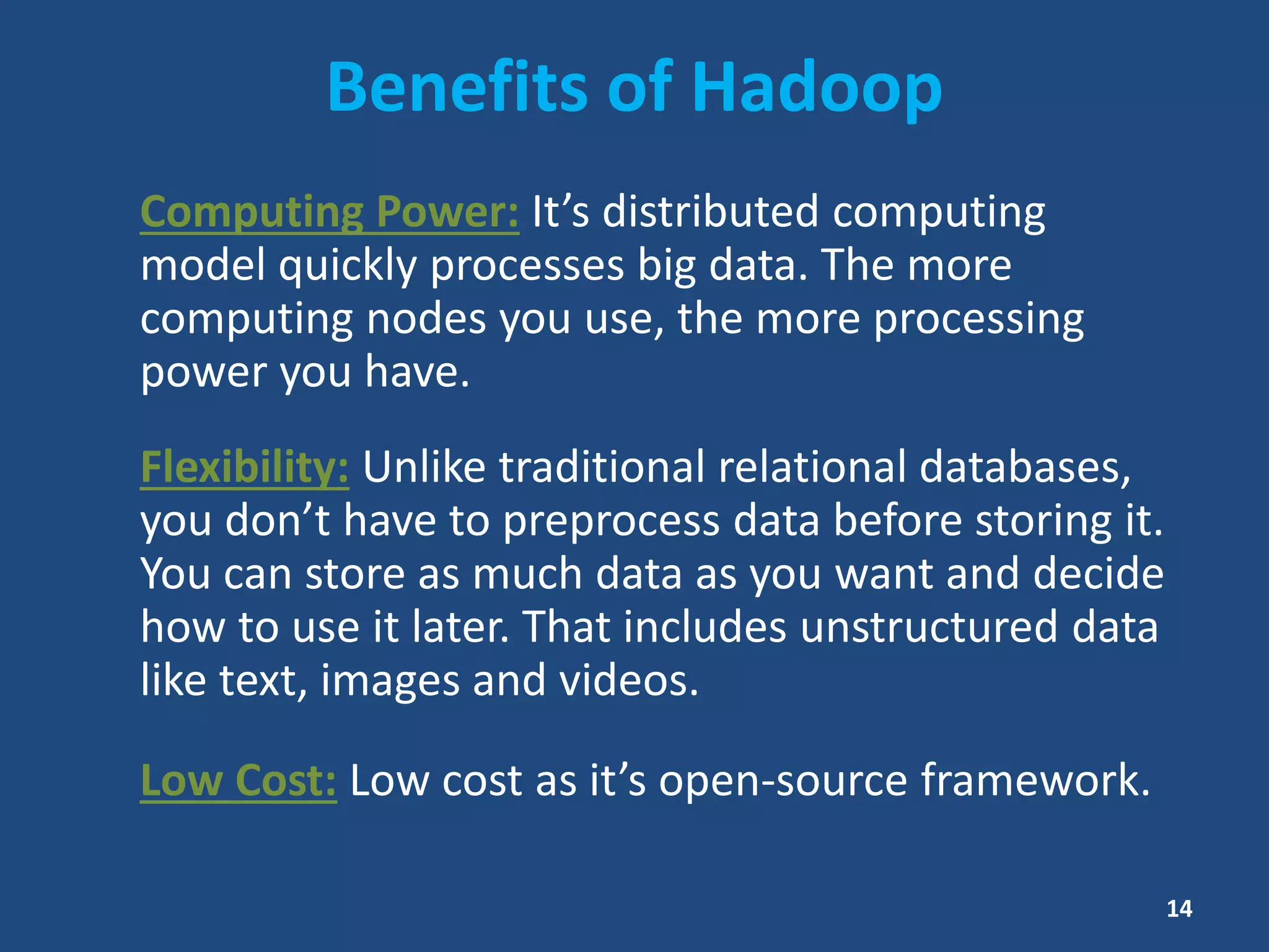 Benefits of Hadoop
Computing Power: It’s distributed computing
model quickly processes big data. The more
computing nodes you use, the more processing
power you have.
Flexibility: Unlike traditional relational databases,
you don’t have to preprocess data before storing it.
You can store as much data as you want and decide
how to use it later. That includes unstructured data
like text, images and videos.
Low Cost: Low cost as it’s open-source framework.
14
 