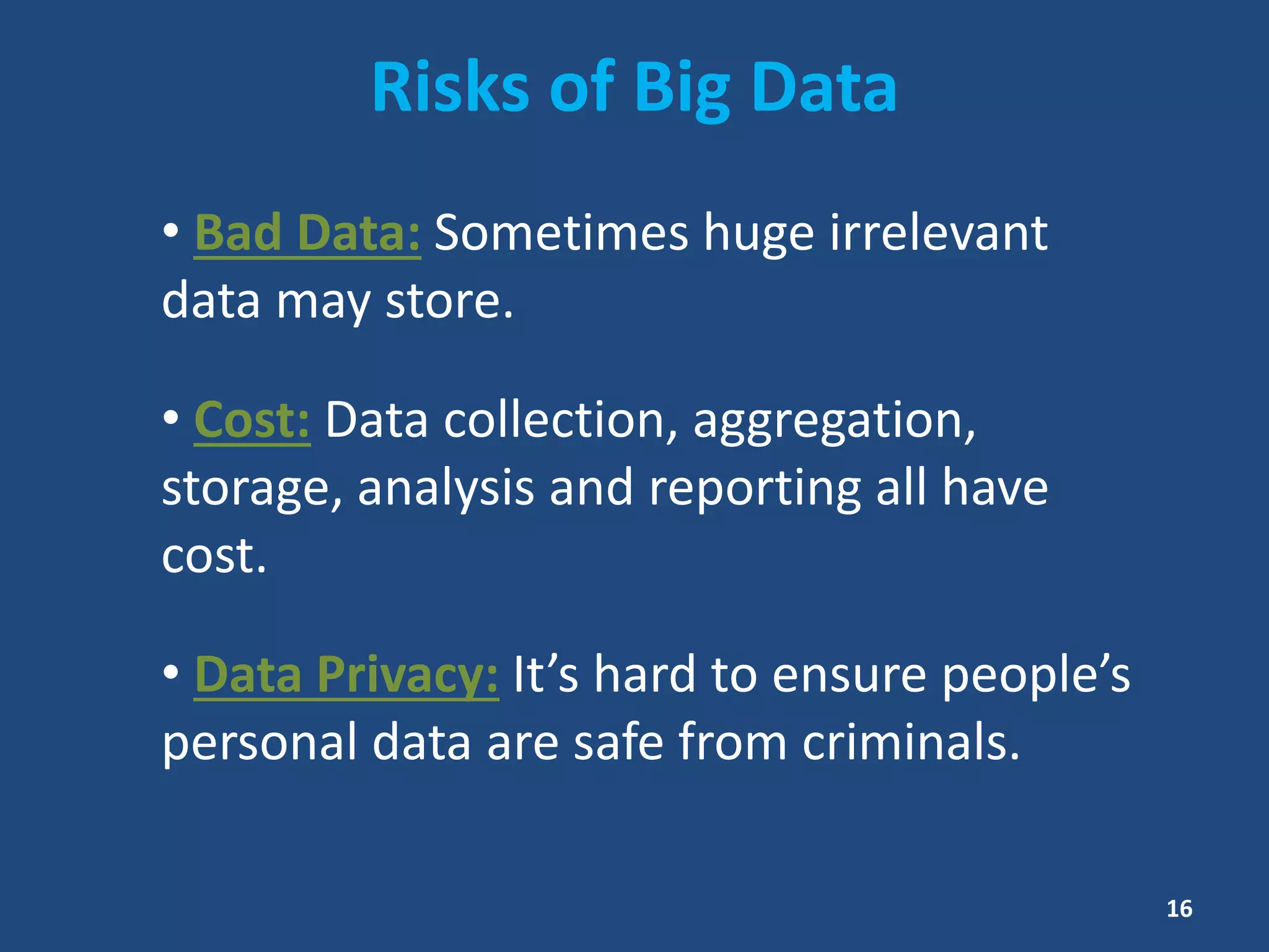 Risks of Big Data
• Bad Data: Sometimes huge irrelevant
data may store.
• Cost: Data collection, aggregation,
storage, analysis and reporting all have
cost.
• Data Privacy: It’s hard to ensure people’s
personal data are safe from criminals.
16
 