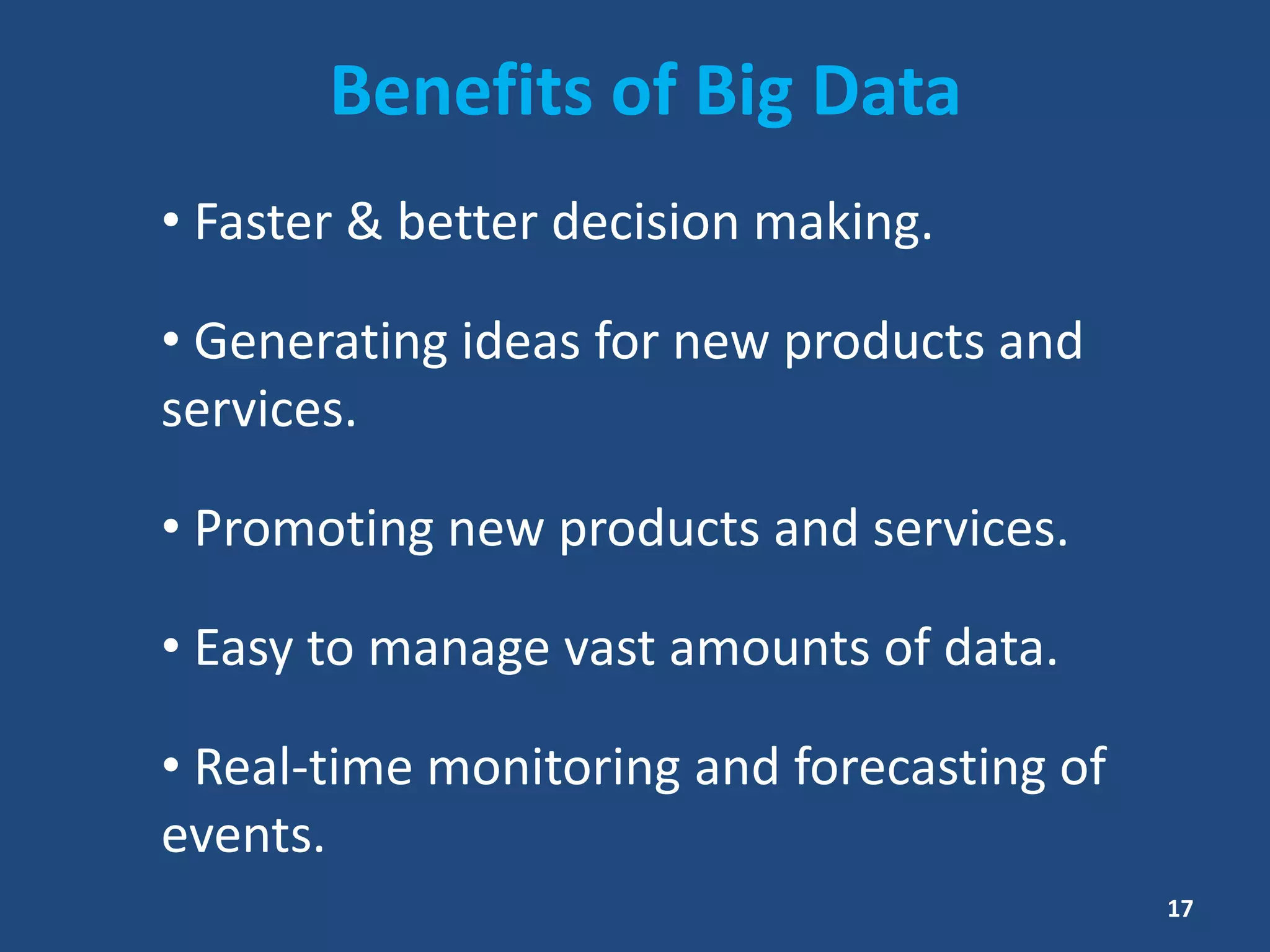 Benefits of Big Data
• Faster & better decision making.
• Generating ideas for new products and
services.
• Promoting new products and services.
• Easy to manage vast amounts of data.
• Real-time monitoring and forecasting of
events.
17
 