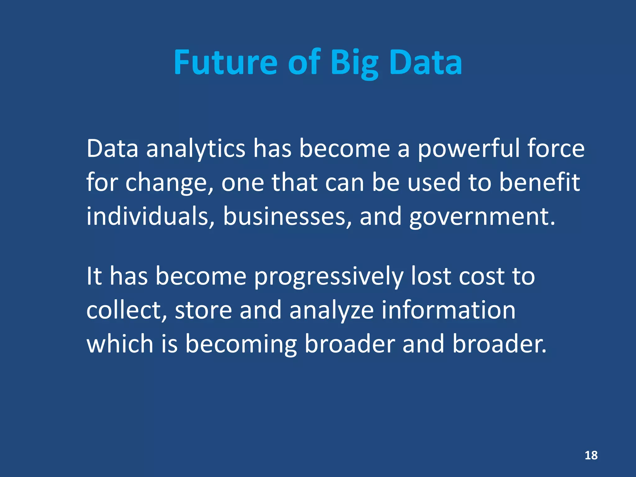Future of Big Data
Data analytics has become a powerful force
for change, one that can be used to benefit
individuals, businesses, and government.
It has become progressively lost cost to
collect, store and analyze information
which is becoming broader and broader.
18
 