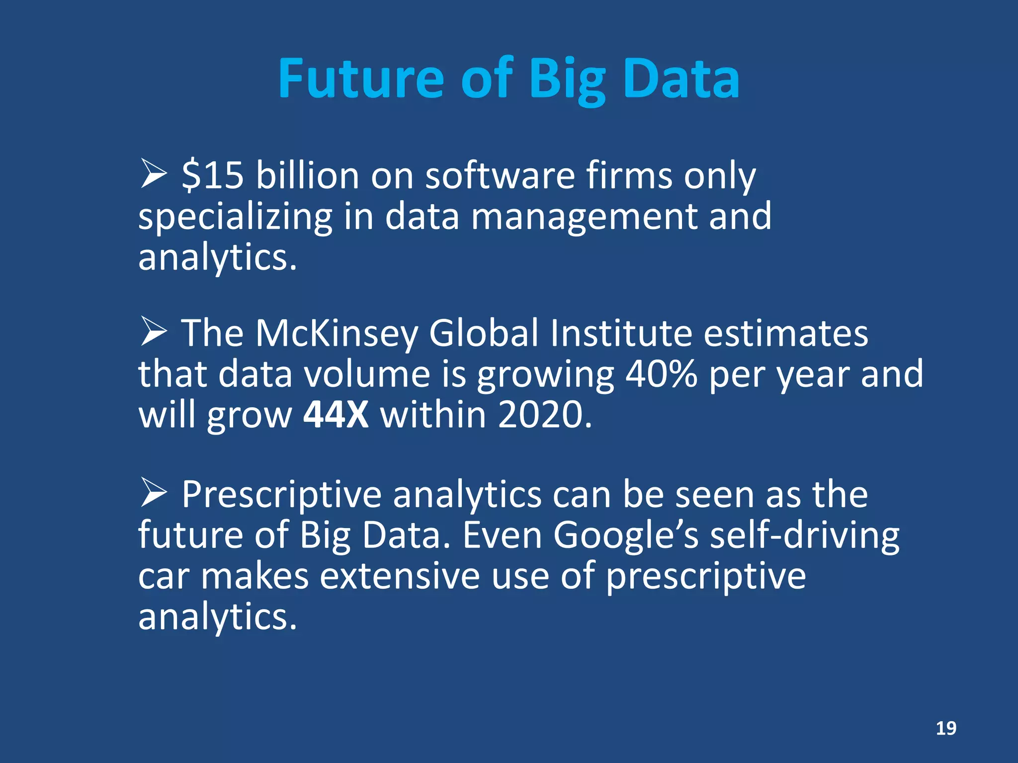 Future of Big Data
 $15 billion on software firms only
specializing in data management and
analytics.
 The McKinsey Global Institute estimates
that data volume is growing 40% per year and
will grow 44X within 2020.
 Prescriptive analytics can be seen as the
future of Big Data. Even Google’s self-driving
car makes extensive use of prescriptive
analytics.
19
 