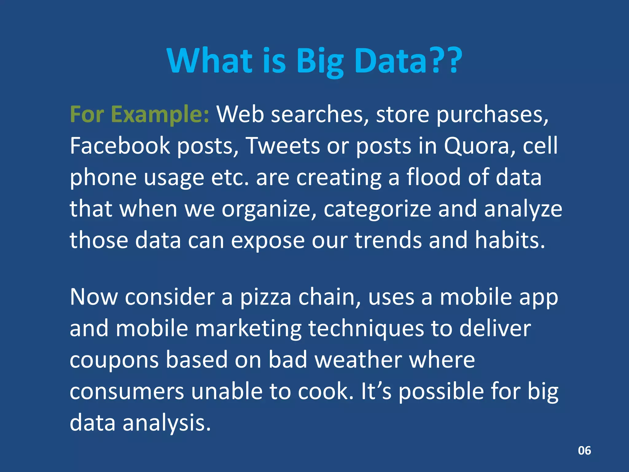 What is Big Data??
For Example: Web searches, store purchases,
Facebook posts, Tweets or posts in Quora, cell
phone usage etc. are creating a flood of data
that when we organize, categorize and analyze
those data can expose our trends and habits.
Now consider a pizza chain, uses a mobile app
and mobile marketing techniques to deliver
coupons based on bad weather where
consumers unable to cook. It’s possible for big
data analysis.
06
 