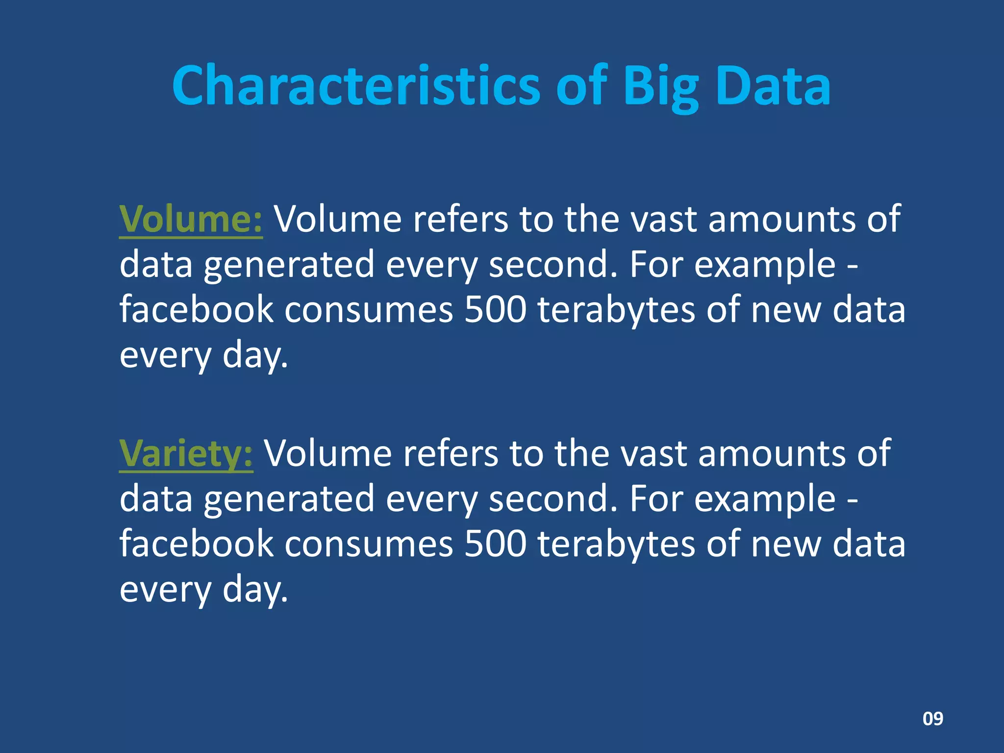 Characteristics of Big Data
Volume: Volume refers to the vast amounts of
data generated every second. For example -
facebook consumes 500 terabytes of new data
every day.
Variety: Volume refers to the vast amounts of
data generated every second. For example -
facebook consumes 500 terabytes of new data
every day.
09
 