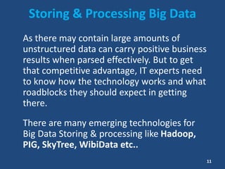 Storing & Processing Big Data
As there may contain large amounts of
unstructured data can carry positive business
results when parsed effectively. But to get
that competitive advantage, IT experts need
to know how the technology works and what
roadblocks they should expect in getting
there.
There are many emerging technologies for
Big Data Storing & processing like Hadoop,
PIG, SkyTree, WibiData etc..
11
 