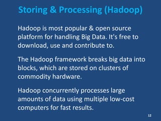 Storing & Processing (Hadoop)
Hadoop is most popular & open source
platform for handling Big Data. It's free to
download, use and contribute to.
The Hadoop framework breaks big data into
blocks, which are stored on clusters of
commodity hardware.
Hadoop concurrently processes large
amounts of data using multiple low-cost
computers for fast results.
12
 