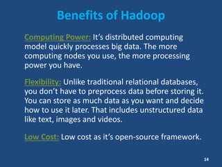 Benefits of Hadoop
Computing Power: It’s distributed computing
model quickly processes big data. The more
computing nodes you use, the more processing
power you have.
Flexibility: Unlike traditional relational databases,
you don’t have to preprocess data before storing it.
You can store as much data as you want and decide
how to use it later. That includes unstructured data
like text, images and videos.
Low Cost: Low cost as it’s open-source framework.
14
 