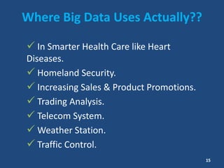 Where Big Data Uses Actually??
 In Smarter Health Care like Heart
Diseases.
 Homeland Security.
 Increasing Sales & Product Promotions.
 Trading Analysis.
 Telecom System.
 Weather Station.
 Traffic Control.
15
 