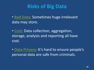 Risks of Big Data
• Bad Data: Sometimes huge irrelevant
data may store.
• Cost: Data collection, aggregation,
storage, analysis and reporting all have
cost.
• Data Privacy: It’s hard to ensure people’s
personal data are safe from criminals.
16
 