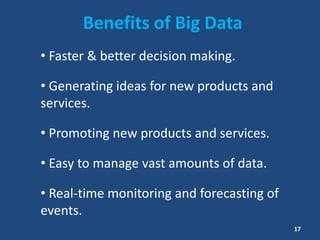 Benefits of Big Data
• Faster & better decision making.
• Generating ideas for new products and
services.
• Promoting new products and services.
• Easy to manage vast amounts of data.
• Real-time monitoring and forecasting of
events.
17
 