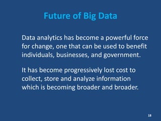 Future of Big Data
Data analytics has become a powerful force
for change, one that can be used to benefit
individuals, businesses, and government.
It has become progressively lost cost to
collect, store and analyze information
which is becoming broader and broader.
18
 