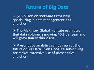 Future of Big Data
 $15 billion on software firms only
specializing in data management and
analytics.
 The McKinsey Global Institute estimates
that data volume is growing 40% per year and
will grow 44X within 2020.
 Prescriptive analytics can be seen as the
future of Big Data. Even Google’s self-driving
car makes extensive use of prescriptive
analytics.
19
 