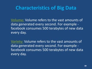 Characteristics of Big Data
Volume: Volume refers to the vast amounts of
data generated every second. For example -
facebook consumes 500 terabytes of new data
every day.
Variety: Volume refers to the vast amounts of
data generated every second. For example -
facebook consumes 500 terabytes of new data
every day.
09
 