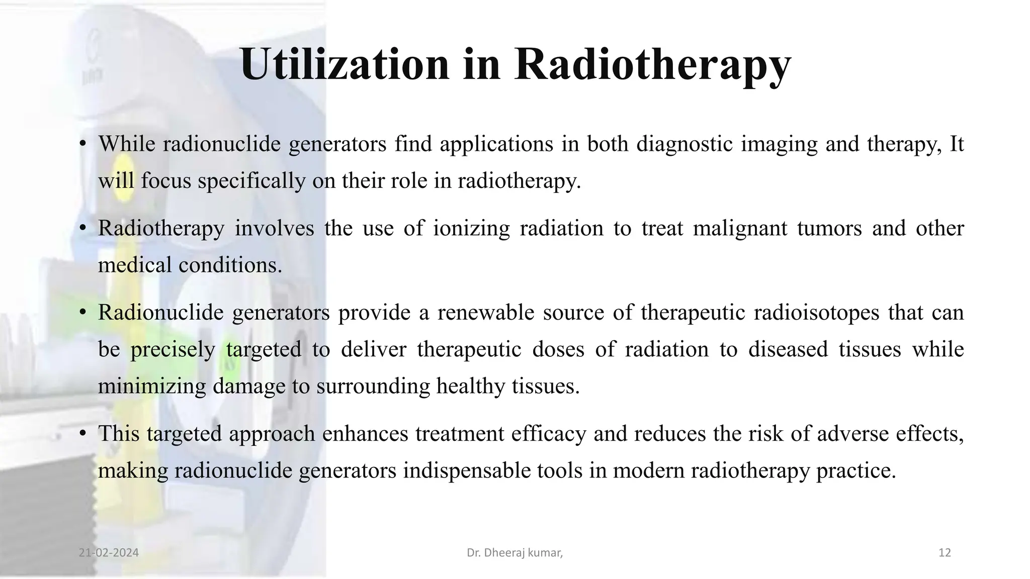Utilization in Radiotherapy
• While radionuclide generators find applications in both diagnostic imaging and therapy, It
will focus specifically on their role in radiotherapy.
• Radiotherapy involves the use of ionizing radiation to treat malignant tumors and other
medical conditions.
• Radionuclide generators provide a renewable source of therapeutic radioisotopes that can
be precisely targeted to deliver therapeutic doses of radiation to diseased tissues while
minimizing damage to surrounding healthy tissues.
• This targeted approach enhances treatment efficacy and reduces the risk of adverse effects,
making radionuclide generators indispensable tools in modern radiotherapy practice.
21-02-2024 Dr. Dheeraj kumar, 12
 