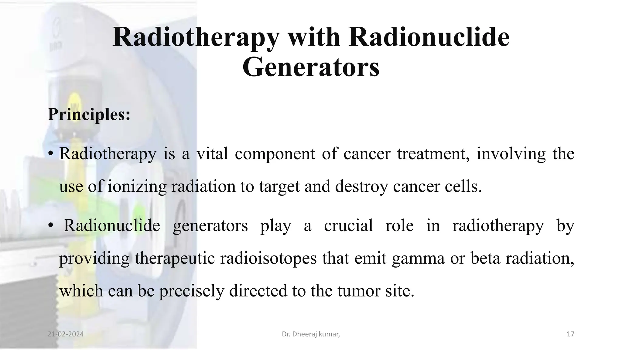Radiotherapy with Radionuclide
Generators
Principles:
• Radiotherapy is a vital component of cancer treatment, involving the
use of ionizing radiation to target and destroy cancer cells.
• Radionuclide generators play a crucial role in radiotherapy by
providing therapeutic radioisotopes that emit gamma or beta radiation,
which can be precisely directed to the tumor site.
21-02-2024 Dr. Dheeraj kumar, 17
 