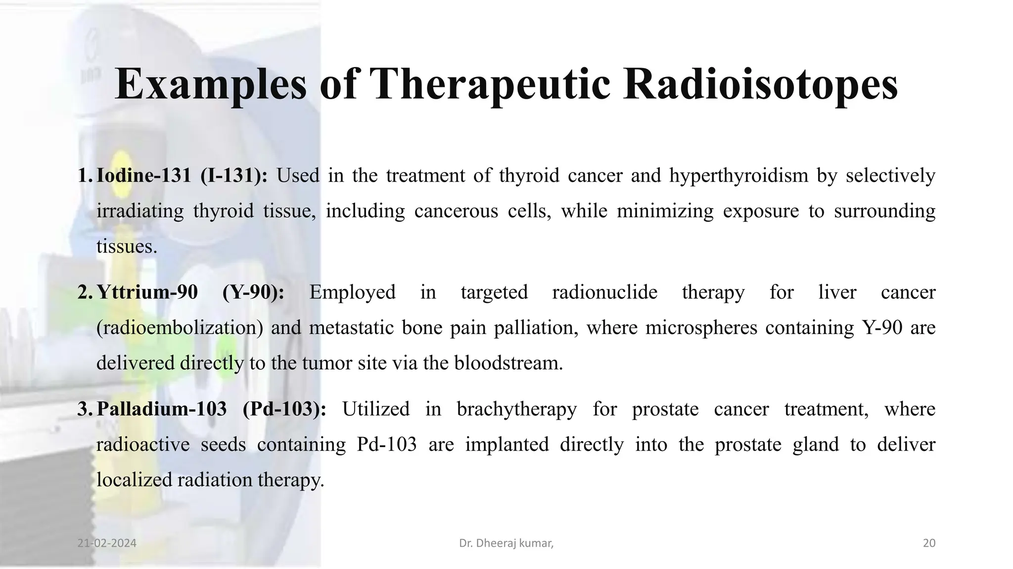 Examples of Therapeutic Radioisotopes
1.Iodine-131 (I-131): Used in the treatment of thyroid cancer and hyperthyroidism by selectively
irradiating thyroid tissue, including cancerous cells, while minimizing exposure to surrounding
tissues.
2.Yttrium-90 (Y-90): Employed in targeted radionuclide therapy for liver cancer
(radioembolization) and metastatic bone pain palliation, where microspheres containing Y-90 are
delivered directly to the tumor site via the bloodstream.
3.Palladium-103 (Pd-103): Utilized in brachytherapy for prostate cancer treatment, where
radioactive seeds containing Pd-103 are implanted directly into the prostate gland to deliver
localized radiation therapy.
21-02-2024 Dr. Dheeraj kumar, 20
 
