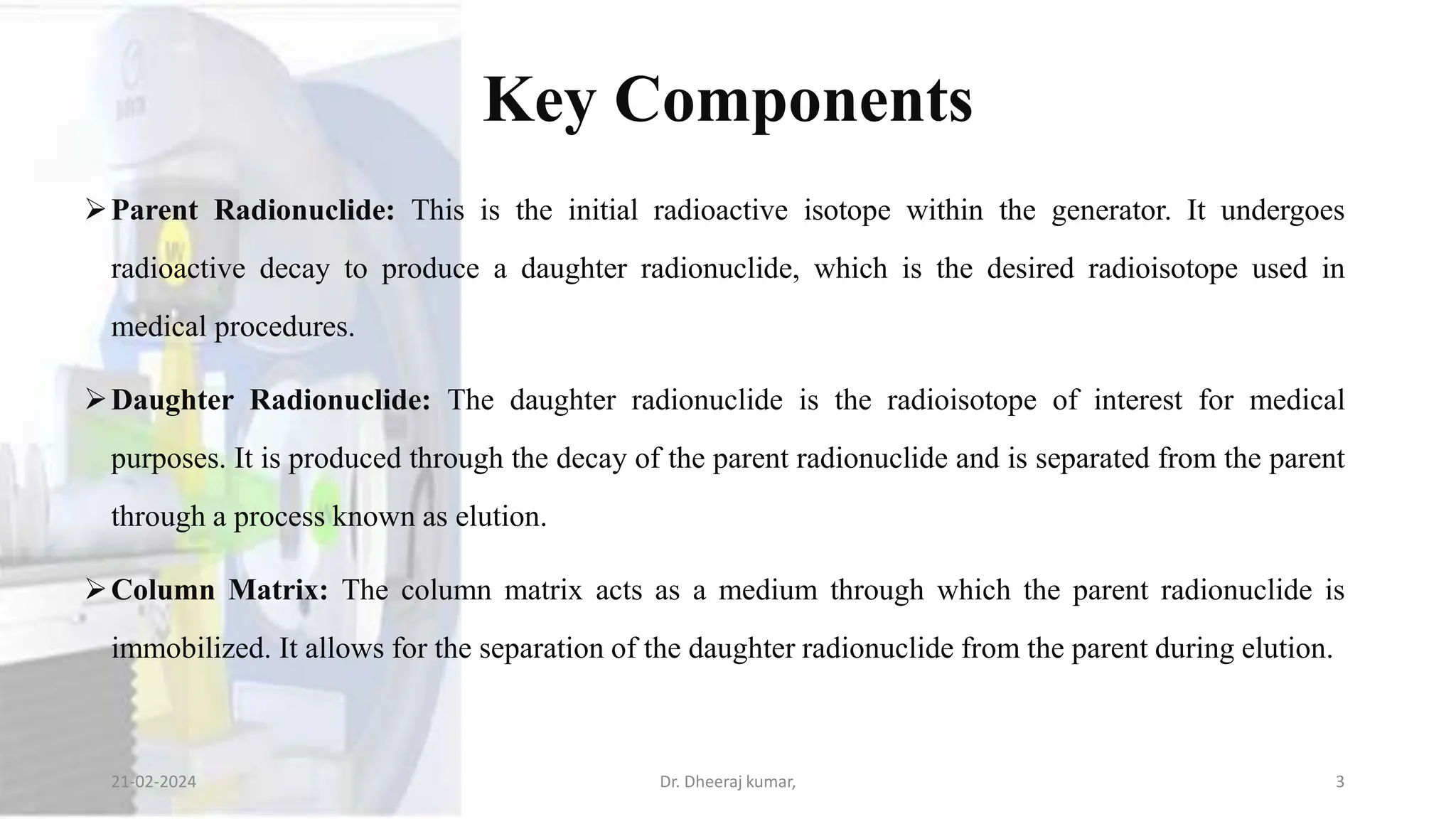 Key Components
Parent Radionuclide: This is the initial radioactive isotope within the generator. It undergoes
radioactive decay to produce a daughter radionuclide, which is the desired radioisotope used in
medical procedures.
Daughter Radionuclide: The daughter radionuclide is the radioisotope of interest for medical
purposes. It is produced through the decay of the parent radionuclide and is separated from the parent
through a process known as elution.
Column Matrix: The column matrix acts as a medium through which the parent radionuclide is
immobilized. It allows for the separation of the daughter radionuclide from the parent during elution.
21-02-2024 Dr. Dheeraj kumar, 3
 