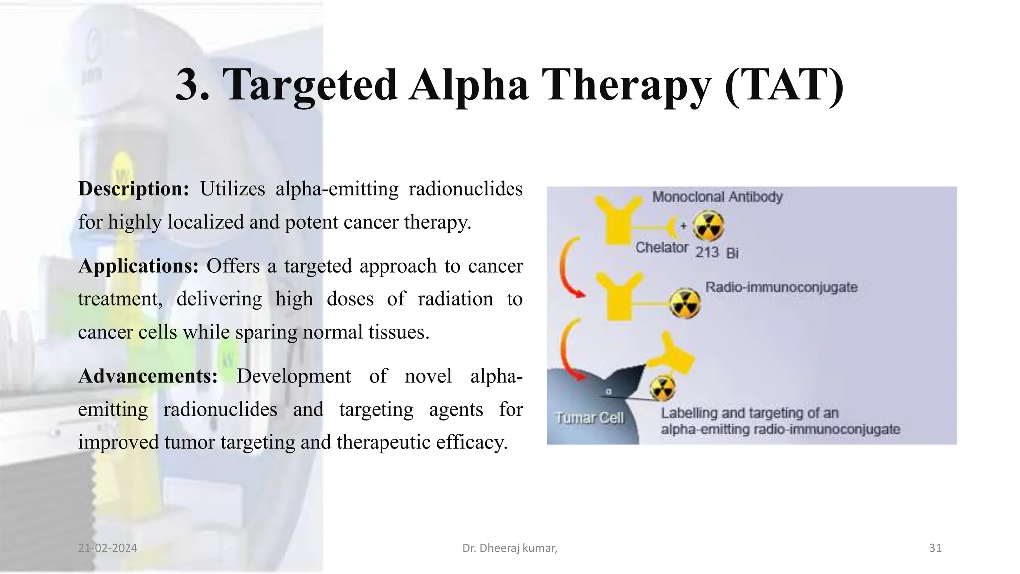 3. Targeted Alpha Therapy (TAT)
Description: Utilizes alpha-emitting radionuclides
for highly localized and potent cancer therapy.
Applications: Offers a targeted approach to cancer
treatment, delivering high doses of radiation to
cancer cells while sparing normal tissues.
Advancements: Development of novel alpha-
emitting radionuclides and targeting agents for
improved tumor targeting and therapeutic efficacy.
21-02-2024 Dr. Dheeraj kumar, 31
 