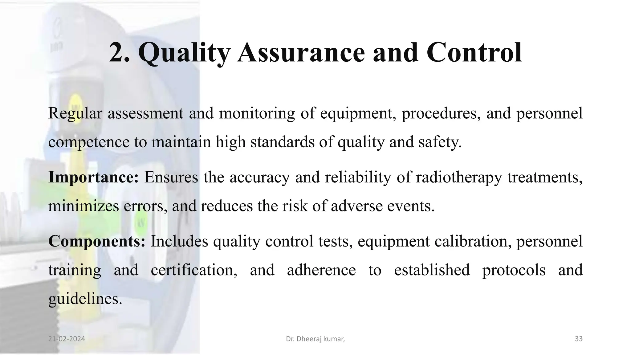 2. Quality Assurance and Control
Regular assessment and monitoring of equipment, procedures, and personnel
competence to maintain high standards of quality and safety.
Importance: Ensures the accuracy and reliability of radiotherapy treatments,
minimizes errors, and reduces the risk of adverse events.
Components: Includes quality control tests, equipment calibration, personnel
training and certification, and adherence to established protocols and
guidelines.
21-02-2024 Dr. Dheeraj kumar, 33
 