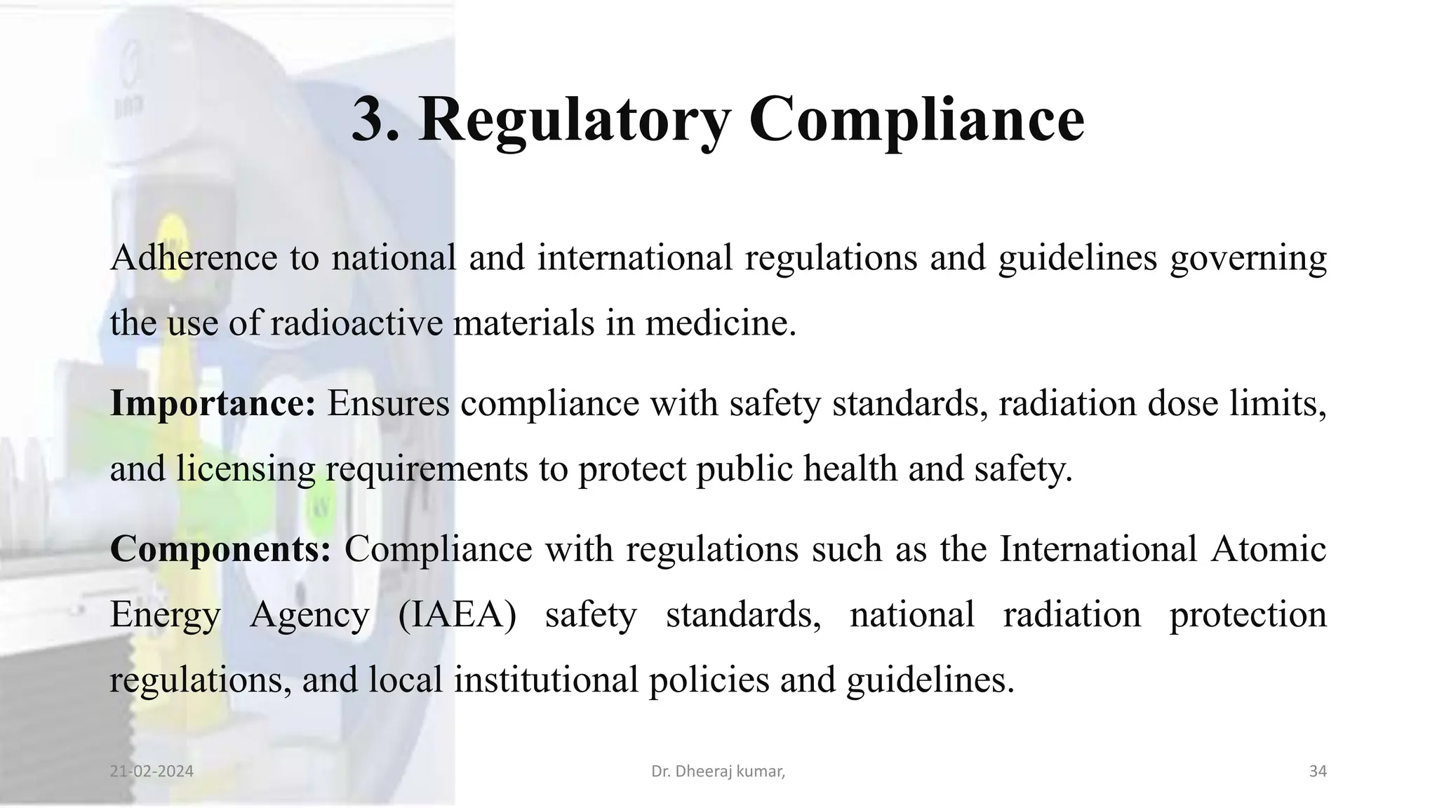 3. Regulatory Compliance
Adherence to national and international regulations and guidelines governing
the use of radioactive materials in medicine.
Importance: Ensures compliance with safety standards, radiation dose limits,
and licensing requirements to protect public health and safety.
Components: Compliance with regulations such as the International Atomic
Energy Agency (IAEA) safety standards, national radiation protection
regulations, and local institutional policies and guidelines.
21-02-2024 Dr. Dheeraj kumar, 34
 