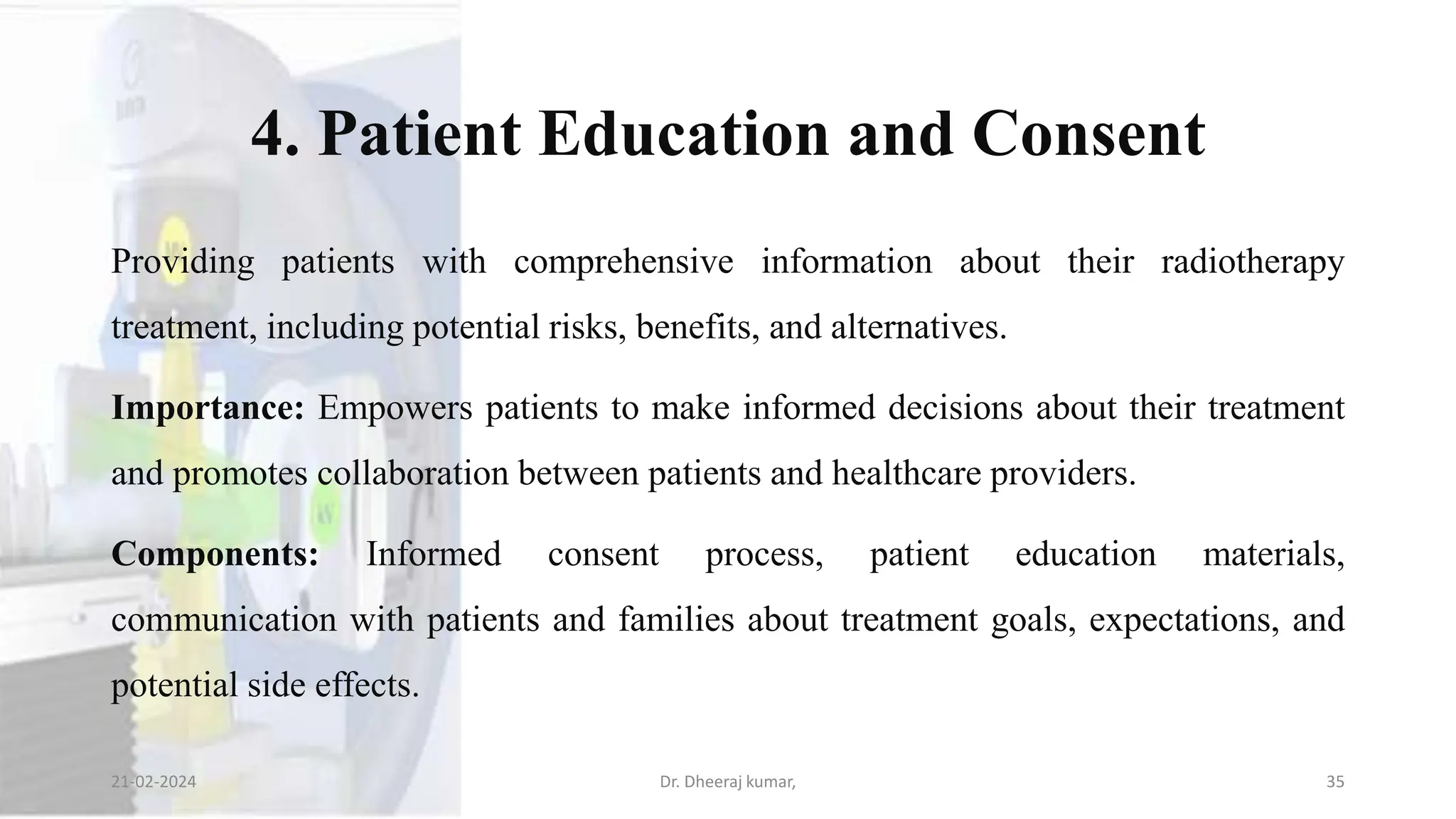 4. Patient Education and Consent
Providing patients with comprehensive information about their radiotherapy
treatment, including potential risks, benefits, and alternatives.
Importance: Empowers patients to make informed decisions about their treatment
and promotes collaboration between patients and healthcare providers.
Components: Informed consent process, patient education materials,
communication with patients and families about treatment goals, expectations, and
potential side effects.
21-02-2024 Dr. Dheeraj kumar, 35
 