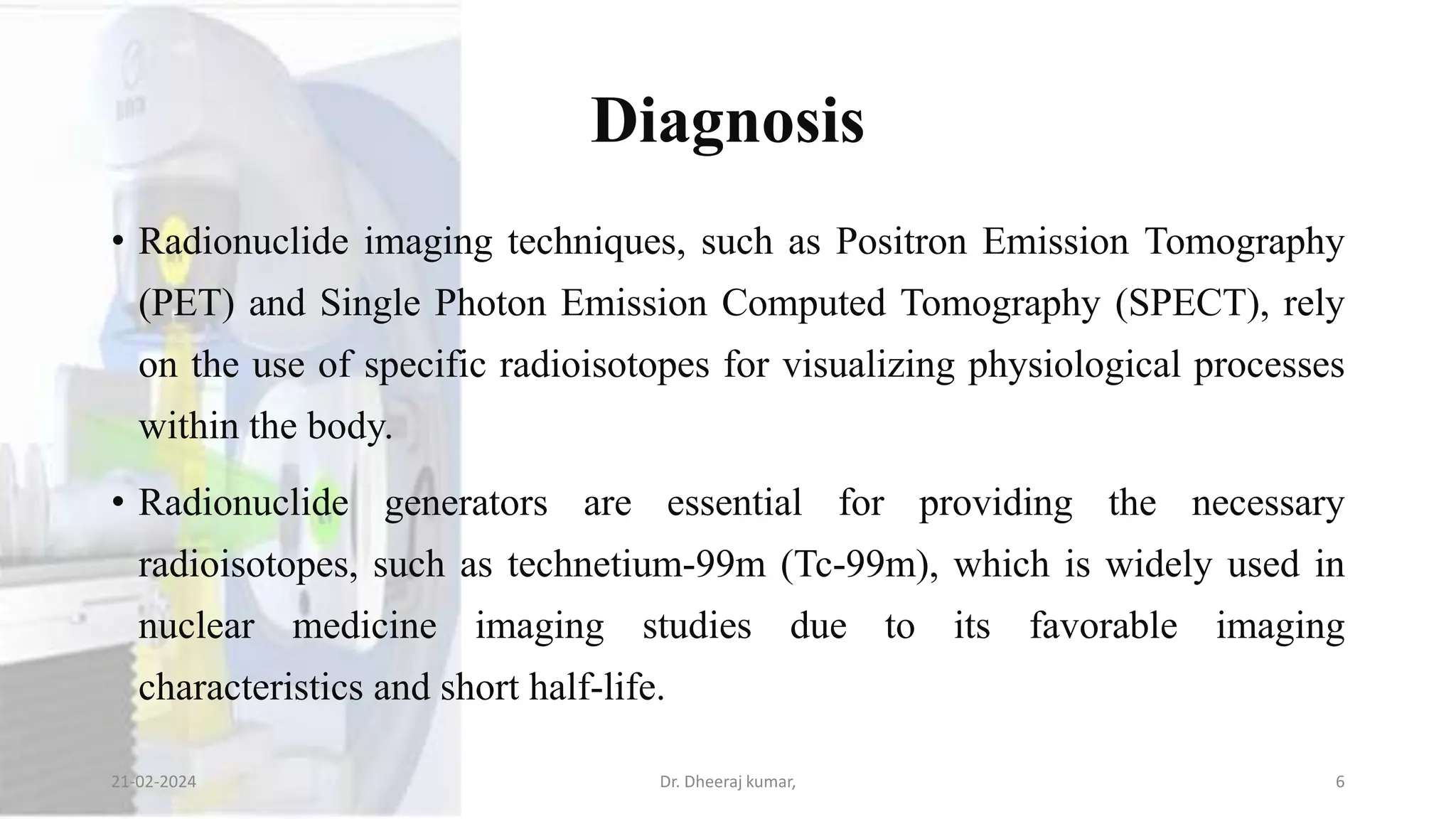 Diagnosis
• Radionuclide imaging techniques, such as Positron Emission Tomography
(PET) and Single Photon Emission Computed Tomography (SPECT), rely
on the use of specific radioisotopes for visualizing physiological processes
within the body.
• Radionuclide generators are essential for providing the necessary
radioisotopes, such as technetium-99m (Tc-99m), which is widely used in
nuclear medicine imaging studies due to its favorable imaging
characteristics and short half-life.
21-02-2024 Dr. Dheeraj kumar, 6
 