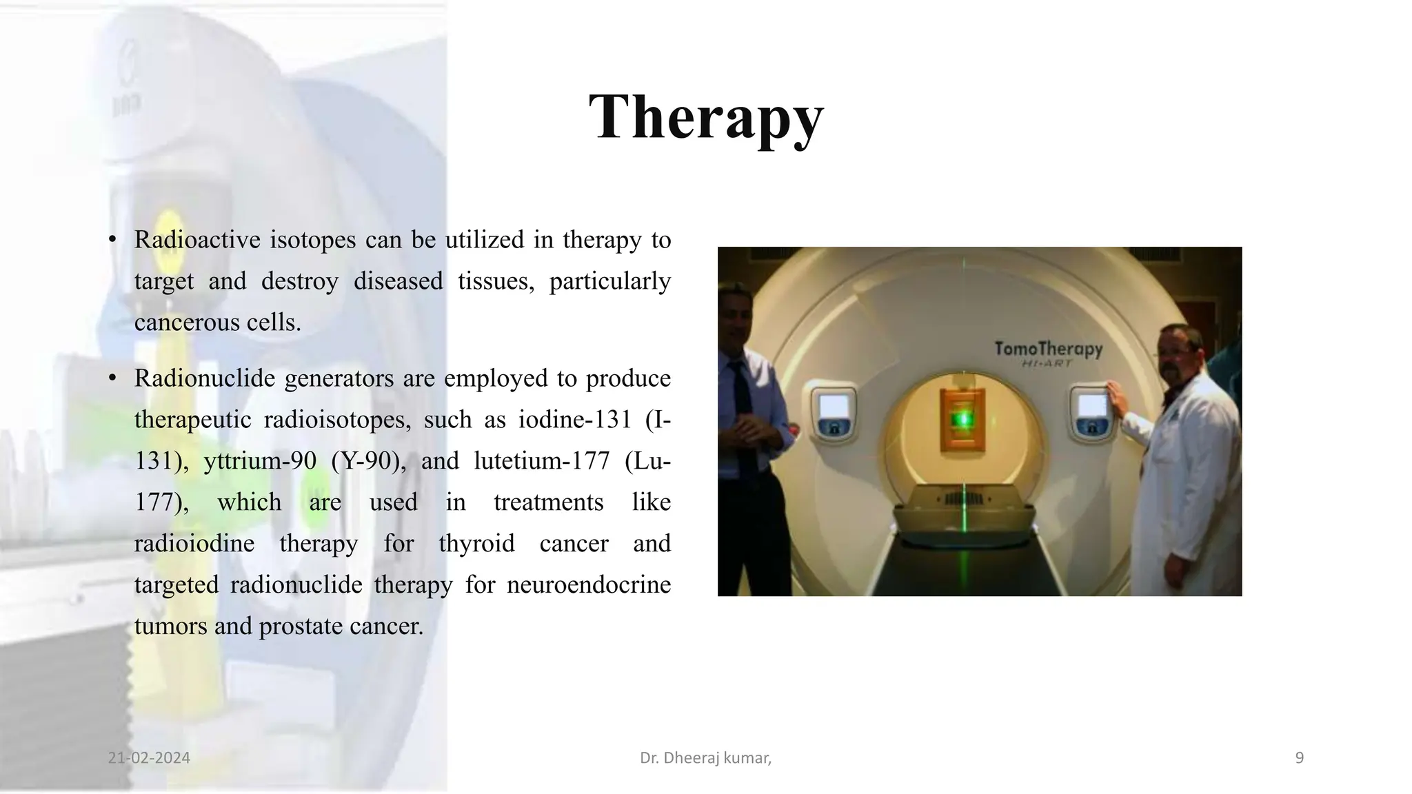 Therapy
• Radioactive isotopes can be utilized in therapy to
target and destroy diseased tissues, particularly
cancerous cells.
• Radionuclide generators are employed to produce
therapeutic radioisotopes, such as iodine-131 (I-
131), yttrium-90 (Y-90), and lutetium-177 (Lu-
177), which are used in treatments like
radioiodine therapy for thyroid cancer and
targeted radionuclide therapy for neuroendocrine
tumors and prostate cancer.
21-02-2024 Dr. Dheeraj kumar, 9
 