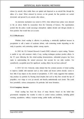 ARTIFICIAL RAIN MAKING METHODS
Dept of M.E. ACEM Page 9
release by aircraft, silver iodide flares are ignited and dispersed as an aircraft flies through the
inflow of a cloud. When released by devices on the ground, the fine particles are carried
downwind and upward by air currents after release.
An electronic mechanism was tested in 2010, when infrared laser pulses were directed
to the air above Berlin by researchers from the University of Geneva. The experimenters
posited that the pulses would encourage atmospheric sulphur dioxide and nitrogen dioxide to
form particles that would then act as seeds.
5.1.3. Effectiveness
Whether cloud seeding is effective in producing a statistically significant increase in
precipitation is still a matter of academic debate, with contrasting results depending on the
study in question, and contrasting opinion among experts.
In 2003 the US National Research Council (NRC) released a report stating, "Science
is unable to say with assurance which, if any, seeding techniques produce positive effects. In
the 55 years following the first cloud-seeding demonstrations, substantial progress has been
made in understanding the natural processes that account for our daily weather. Yet
scientifically acceptable proof for significant seeding effects has not been achieved".
A 2010 Tel Aviv University study claimed that the common practice of cloud seeding
to improve rainfall, with materials such as silver iodide and frozen carbon dioxide, seems to
have little if any impact on the amount of precipitation. A 2011 study suggested that airplanes
may produce ice particles by freezing cloud droplets that cool as they flow around the tips of
propellers, over wings or over jet aircraft, and thereby unintentionally seed clouds. This could
have potentially serious consequences for particular hail stone formation.
5.1.4. Conspiracy theories
Cloud seeding has been the focus of many theories based on the belief that
governments manipulate the weather in order to control various conditions, including global
warming, populations, military weapons testing, public health, and flooding.
 