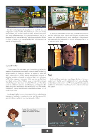 12 
Bei der Erstellung eines Avatars legen wir zugleich fest, wie 
wir gesehen werden wollen. Wir erstellen uns somit eine zweite 
Persönlichkeit, mit der wir in dem virtuellen 3D-Raum bewegen 
und Dinge erleben können. Dazu gehören Erlebnisse, die wir in 
der Realität nicht erleben können, seien es Abenteuer in fernen 
Ländern, zu fliegen oder in eine Fantasy-Welt einzutauchen, die 
real gar nicht existent ist. 
3. virtueller Helfer 
Zudem gibt es virtuelle Helfer, sprich autonome, grafisch mo-dellierte 
und animierte Charaktere in einer virtuellen Umgebung, 
die eine künstliche Intelligenz besitzen. Sie helfen uns, leiten uns 
durch etwas durch – ähnlich wie ein Verkäufer im Supermarkt, 
der zeigt, wo welches Produkt zu finden ist. Solch ein Helfer kann 
auf Textebene agieren, wie es der Helfer von o.b. tat. Die Deut-sche 
Bank hatte auf ihrer Website sogar eine dreidimensionale 
virtuelle Figur, um die Lücke zwischen Mensch und Maschine 
weiter zu schließen und eine Identifikation zu ermöglichen. Ein 
drittes Beispiel ist der Sachsen-Anhalt-Shop, der eine virtuelle As-sistentin, 
Pia, hat, die den Besucher durch einen virtuellen 3D-Ge-schäftsraum 
führt. 
Es gibt auch Helfer in nicht-menschlicher Form. Jedes Naviga-tionssystem 
beinhaltet mit seiner Anzeige und der dazugehöri-gen 
stimmlichen Aufforderung einen virtuellen Helfer. 
All diese virtuellen Helfer sind ein Weg hin zur Kommunikation 
mit dem Menschen, doch noch ausbaufähig mit Blick auf Natür-lichkeit 
und Sprache ist. Bis wir einen holografisch dargestellten, 
real praktizierenden Doktor wie im Raumschiff Voyager haben, ist 
es noch ein weiter Weg. 
Fazit 
Die Entwicklung zeigt, dass irgendwann der Punkt kommen 
wird, an dem Realität und Virtualität nicht mehr unterscheidbar 
sind. Und dann tritt das ein, was Myron Krueger bereits sagte: Es 
wird keinen Unterschied zwischen virtueller und wirklicher Rea-lität 
geben . 
