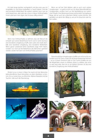 4 
Ich habe lange darüber nachgedacht und das erste, was mir 
eingefallen ist, sind diese Inselwelten in Saudi Arabien. Sind die 
eine künstliche Wirklichkeit? Als wirklich natürlich kann man sie 
nicht bezeichnen, aber geht das schon in dieses Artificial Reality 
hinein oder kann man sagen, das ist etwas völlig anderes? 
Wenn man Artificial Reality so definiert, dass der Mensch die 
Umwelt nach seinen Bedürfnissen formt und er somit durchaus 
eine künstliche Umgebung schafft, dann wäre eine Stadt eben-falls 
eine künstliche Umgebung, eine künstliche Wirklichkeit. 
Wenn ganze Landstriche keine natürlichen Züge mehr haben, 
sondern nur noch auf die Bedürfnisse des Menschen optimiert 
werden, würde man dann von Artificial Reality sprechen? 
Ähnlich ist es in einem U-Boot. Da macht sich der Menschen 
lebensfeindlichen Raum benutzbar, um darin überleben zu kön-nen, 
ihn zu nutzen bzw. zu erforschen. Weitere Beispiele sind der 
Taucher- oder auch der Raumanzug. 
Wenn wir auf der Erde bleiben, gibt es auch noch andere 
Umgebungen – es geht ja nicht nur um diese lebensfeindlichen 
Umgebungen, sondern auch um die Nachbildung von natürli-chen 
Dingen. Eine Kletterwand etwa sind künstlich nachgebaute 
Berge, die wir auch bei schlechtem Wetter nutzen können. Wir 
gestalten uns damit den Alltag so, wie wir ihn brauchen oder ha-ben 
wollen. 
Diese künstlichen Umgebungen schaffen wir nicht nur für uns, 
sondern auch für Tiere, so dass wir sie besser beobachten können 
– sei es in einem Terrarium oder im Zoo. Somit schaffen wir uns 
die Möglichkeit, etwas zu erfahren, etwas zu erleben, das sonst 
so weit weg wäre, dass wir es nie erleben könnten. Ist das eine 
künstliche Umgebung, eine Artificial Reality? 
 