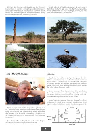 5 
Wenn wir den Menschen nicht losgelöst von den Tieren be-trachten, 
kann im nächsten Schritt gefragt werden: Was machen 
dann Tiere? Formen die auch ihre Umgebung nach ihren Bedürf-nissen? 
Sind Termitenhügel oder Biberdämme Artificial Reality, 
künstliche Wirklichkeit? Wie ist es mit Vogelnestern? 
Es sollte jeder für sich darüber nachdenken: Ab wann beginnt 
die Artificial Reality? Es gibt keine einhellige Meinung darüber, 
aber es gibt bestimmt eine große und lange Diskussion, was alles 
unter diesen Begriff fällt – und was nicht. 
Teil 2 – Myron W. Krueger 
Myron Krueger wurde 1942 in Gary, Indiana geboren. Er ist 
ein Computerkünstler, der einige interessante Installationen ge-macht 
hat. Anfang der 70er Jahre hat er den Begriff „Artificial Re-ality“ 
geprägt. Er hat seinen B.A. in Mathematik gemacht, später 
seinen Master und den Doktor der Philosophie in Computerwis-senschaften. 
Exemplarisch sollen vier Beispiele vorgestellt werden, die gera-de 
in diesem Zusammenhang sehr interessant sind. 
1. Glowflow 
Glowflow ist eine Installation von Myron Krueger aus dem Jahr 
1969. Sie umfasst einen abgedunkelten Raum, in dem sich mit 
Wasser gefüllte Säulen befinden, die unterschiedlich beleuchtet 
wurden. Die Helligkeit und Farbigkeit der Säulen waren abhängig 
von der Position des Menschen innerhalb dieses Raumes, welche 
durch Druckplatten bestimmt wurde. 
Zudem waren am Rand floureszierende Linien angebracht. 
Diese befanden sich nicht exakt waagerecht und somit parallel 
zum Boden, sondern waren leicht geneigt, wodurch die räumli-che 
Wahrnehmung dieses Raumes verzerrt wurde. 
Dieses Experiment war eines der ersten, das eine Vorstufe ei-ner 
künstlichen Realität schuf. Interessant ist zudem, dass dieses 
Experiment bereits 1969, dem Jahr der Mondlandung, stattfand. 
 