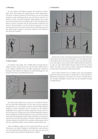 6 
2. Metaplay 
Ein Jahr später schuf Myron Krueger das Experiment „Meta-play“. 
Auch hier besteht die Umgebung aus einem abgedunkel-ten 
Raum. In diesem befand sich eine Person, die an eine Wand 
projiziert wurde. Abhängig davon, was die Person machte, ent-standen 
auf der Leinwand zusätzlich Gegenstände. Dies wurde 
durch eine zweite Person ermöglicht, die in einem benachbarten 
Raum an einem Computer saß, die Zeichnungen erstellt hat und 
somit in Kommunikation mit der Testperson getreten ist. Auch 
die Testperson kommunizierte, indem sie durch Bewegungen auf 
die Zeichnungen reagierte und damit wiederum eine Reaktion 
des Zeichners auslöste. 
3. Physics Space 
Ein weiteres Jahr später, 1971, erstellte Myron Krueger die Ins-tallation 
Physics Space. Die Person, die sich darin befand, konn-te 
ein Objekt innerhalb eines virtuellen, projizierten Labyrinths 
bewegen. Die Position des Objekts war dabei abhängig von der 
Position der Person innerhalb des Raumes. 
Das Spannende dabei war zu sehen, wie schnell die Teilneh-mer 
die reale Welt ausblenden und sich ganz auf das Labyrinth 
konzentrieren, um „ihr“ Objekt zu steuern und die offensichtliche 
Aufgabe zu lösen. Während sie sich zunächst an die üblichen 
Spielregeln eines Labyrinths hielten, erkannten einige nach kur-zer 
Zeit, dass sie ihr Objekt auch durch Wände bewegen konnten. 
Dieser Regelbruch bewirkte Reaktionen des Labyrinths, welches 
seinerseits die Spielregeln änderte. Mal veränderte sich das ganze 
Labyrinth, mal wurden die Gänge schmaler, mal teilte sich das ge-steuerte 
Objekt auf und ließ sich erst wieder voll bewegen, wenn 
die eine steuerbare Hälfte mit der anderen wiedervereint war. 
Diese Installation zeigte auf sehr spannende Weise, wie die 
Teilnehmer eine bloße Projektion als Wirklichkeit wahrnehmen, 
sich der Herausforderung stellen und in der Lage sind, sich auch 
neuen Regeln der projizierten Wirklichkeit zu stellen. 
4. Videoplace 
Aufbauend auf den vorherigen Experimenten folgte Mitte der 
1970er Jahre das Experiment „Videoplace“. In zwei separaten Räu-men 
befand sich je eine Person. Diese wurden per Videoprojekti-on 
an die eigene und an die fremde Projektionsfläche geworfen, 
so dass an einer Wand beider Räume beide Personen sichtbar 
waren. Sie trafen sich somit auf dieser projizierten Wirklichkeit 
und konnten in Interaktion miteinander treten. 
Durch dieses Projekt war es möglich, dass zwei physikalisch 
getrennte Menschen dennoch miteinander in einer künstlichen 
Wirklichkeit interagieren. Sie trafen sich in einem virtuellen Raum, 
den Krueger Videoplace nannte. Dies war der Vorläufer heutiger 
virtueller Räume. 
 
