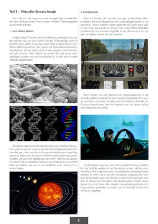 7 
Teil 3 – Virtueller Einsatz heute 
Nun stellt sich die Frage, wo in der heutigen Zeit virtuelle Wel-ten 
ihren Einsatz finden. Hier können mehrere Themengebiete 
ausgemacht werden. 
1. Unsichtbare Welten. 
Es gibt einige Theorien, die die Auffassung vertreten, dass nur 
das existiert, was wir auch sehen können. Doch gilt das auch für 
die Welt, die zu klein ist, als dass unser Auge sie sehen kann? Exis-tieren 
Mikroorganismen? Nur durch ein Rasterelektronenmikro-skop 
können wir sie sehen, doch unsere anderen Sinne können 
sie nicht erfassen. Noch kleiner ist unsere DNA, die kaum noch 
abbildbar, sondern nur noch simulierbar ist. Es wird eine virtuelle 
Abbildung geschaffen. 
Ähnliche Fragen wirft der Makrobereich auf. Unser Sonnensys-tem, 
welches wir mit unseren natürlichen Sinnen nicht wahrneh-men 
können, wird uns durch Computersimulationen begreifbar 
gemacht. Dazu muss es extrem verkleinert und zudem gestaucht 
werden, um auf eine Abbildung oder einen Monitor zu passen. 
Erst durch diese Simulation können wir ansatzweise ein Gefühl 
dafür entwickeln, wie wir uns im Verhältnis zum Universum zu 
sehen haben. 
2. Simulationen 
Auch im Bereich der Simulationen gibt es künstliche Wirk-lichkeiten. 
Als erstes Beispiel sei ein Computerspiel genannt, das 
LokSim3D heißt. In diesem Spiel suggeriert die Grafik, man säße 
in einer Lok und würde sie steuern. Die untere Bildschirmhälfte 
ist dabei mit Instrumenten angefüllt, in der oberen sehe ich aus 
dem virtuellen Fenster auf die Schienen. 
Noch stärker wird der Mensch bei Flugsimulationen in die 
virtuelle Realität integriert. Er sitzt in einem nachgebauten Cock-pit 
und kann mit realen Knöpfen das Geschehen außerhalb des 
Cockpits beeinflussen, das via Projektion um ihn herum auf ei-nem 
Bildschirm erscheint. 
Studien haben ergeben, dass solche Spiele/Trainings tatsäch-lich 
die Gefühle wecken, in der Simulation zu sein und die simu-lierte 
Maschine zu beherrschen. Grundsätzlich kann festgehalten 
werden: Je mehr Sinne von der Simulation angesprochen wer-den, 
desto stärker kann der Mensch in diese hineingesogen wer-den. 
Je stärker eine Simulation der Realität gleich kommt, desto 
besser ist es mit ihrer Hilfe möglich, Ausnahmesituationen (z.B. 
Flugmanöver) gefahrlos zu testen, um im Ernstfall schnell und 
richtig zu reagieren. 
 
