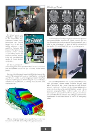 8 
Ein Beispiel aus der eher 
alltäglichen (Spiele-)Welt 
ist der Bus-Simulator. Nor-malerweise 
werden Simu-lationsspiele 
per Tastatur 
bedient, doch es gibt auch 
welche, bei denen es noch 
zusätzliche Hardware gibt. 
In diesem Fall gehören ein 
Bussessel und ein Lenkrad 
zur Ausstattung und soll das 
haptische Erlebnis ermög-lichen. 
Mit drei Monitoren 
werden die Fenster des Bus-ses 
simuliert. 
Die bisher gezeigten Si-mulationen 
galten immer dem Menschen, der etwas wahrneh-men, 
etwas fühlen soll. Doch es gibt auch völlig andere Simula-tionen. 
Bei einer Luftwiderstandsmessung wird die Aerodynamik des 
Autos im PC getestet, noch bevor der erste Prototyp erstellt wird. 
Auch Brücken werden so, bevor sie gebaut werden, virtuell auf 
ihre Haltbarkeit hin getestet. Weitere Beispiele sind die Erdbeben-sicherheit 
von Hochhäusern, Fluchtwege im Stadion bei einer 
Massenpanik etc. 
All diese Beispiele erzeugen einen virtuellen Raum, in dem die 
Simulation stattfindet – ähnlich Myron Kruegers Videoplace. 
3. Medizin und Therapie 
Auch im medizinischen Bereich gibt es Simulationen. Bei einer 
Kernspintomographie etwa wird der Kopf in Scheiben gescannt 
und anschließend zu einem 3D-Modell zusammengesetzt. Durch 
diese Technik ist es möglich zu sehen, in welchen Hirnregionen 
was passiert. Eine unsichtbare Welt wird so sichtbar gemacht. 
Eine künstliche Wirklichkeit wird auch durch jede Art von Pro-these 
geschaffen. Einerseits stellen Prothesen lediglich etwas 
wieder her, was z.B. durch einen Unfall verloren ging. Anderer-seits 
gibt es aber auch Prothesen, die die Leistung des Menschen 
steigern und somit eine künstliche Wirklichkeit schaffen, die es 
ansonsten nie gegeben hätte. Ein Extrem wäre, wenn sich ein 
Mensch seinen gesunden Arm entfernen lässt, um einen besse-ren, 
künstlichen Arm zu erhalten. Hier sollte genauestens hinter-fragt 
werden, wo die Grenze dessen ist, was wir als richtig emp-finden. 
 