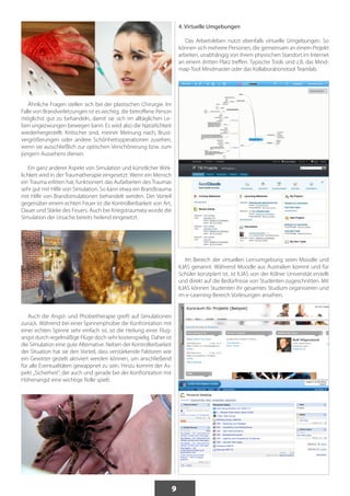 9 
Ähnliche Fragen stellen sich bei der plastischen Chirurgie. Im 
Falle von Brandverletzungen ist es wichtig, die betroffene Person 
möglichst gut zu behandeln, damit sie sich im alltäglichen Le-ben 
ungezwungen bewegen kann. Es wird also die Natürlichkeit 
wiederhergestellt. Kritischer sind, meiner Meinung nach, Brust-vergrößerungen 
oder andere Schönheitsoperationen zusehen, 
wenn sie ausschließlich zur optischen Verschönerung bzw. zum 
jüngern Aussehens dienen. 
Ein ganz anderer Aspekt von Simulation und künstlicher Wirk-lichkeit 
wird in der Traumatherapie eingesetzt. Wenn ein Mensch 
ein Trauma erlitten hat, funktioniert das Aufarbeiten des Traumas 
sehr gut mit Hilfe von Simulation. So kann etwa ein Brandtrauma 
mit Hilfe von Brandsimulationen behandelt werden. Der Vorteil 
gegenüber einem echten Feuer ist die Kontrollierbarkeit von Art, 
Dauer und Stärke des Feuers. Auch bei Kriegstraumata wurde die 
Simulation der Ursache bereits heilend eingesetzt. 
Auch die Angst- und Phobietherapie greift auf Simulationen 
zurück. Während bei einer Spinnenphobie die Konfrontation mit 
einer echten Spinne sehr einfach ist, ist die Heilung einer Flug-angst 
durch regelmäßige Flüge doch sehr kostenspielig. Daher ist 
die Simulation eine gute Alternative. Neben der Kontrollierbarkeit 
der Situation hat sie den Vorteil, dass verstärkende Faktoren wie 
ein Gewitter gezielt aktiviert werden können, um anschließend 
für alle Eventualitäten gewappnet zu sein. Hinzu kommt der As-pekt 
„Sicherheit“, der auch und gerade bei der Konfrontation mit 
Höhenangst eine wichtige Rolle spielt. 
4. Virtuelle Umgebungen 
Das Arbeitsleben nutzt ebenfalls virtuelle Umgebungen. So 
können sich mehrere Personen, die gemeinsam an einem Projekt 
arbeiten, unabhängig von ihrem physischen Standort im Internet 
an einem dritten Platz treffen. Typische Tools sind z.B. das Mind-map- 
Tool Mindmaster oder das Kollaborationstool Teamlab. 
Im Bereich der virtuellen Lernumgebung seien Moodle und 
ILIAS genannt. Während Moodle aus Australien kommt und für 
Schüler konzipiert ist, ist ILIAS von der Kölner Universität erstellt 
und direkt auf die Bedürfnisse von Studenten zugeschnitten. Mit 
ILIAS können Studenten ihr gesamtes Studium organisieren und 
im e-Learning-Bereich Vorlesungen ansehen. 
 